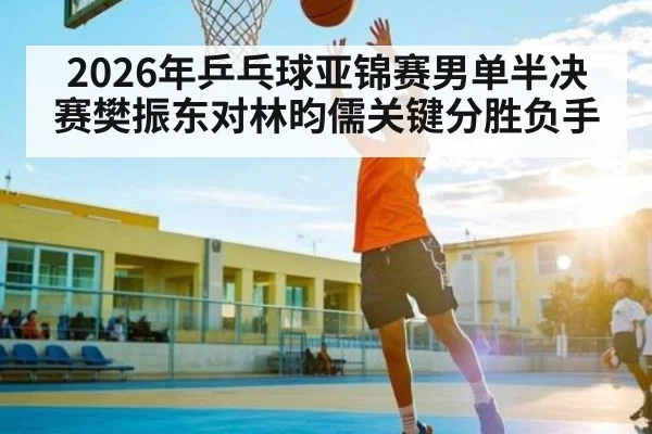2026年乒乓球亚锦赛男单半决赛樊振东对林昀儒关键分胜负手